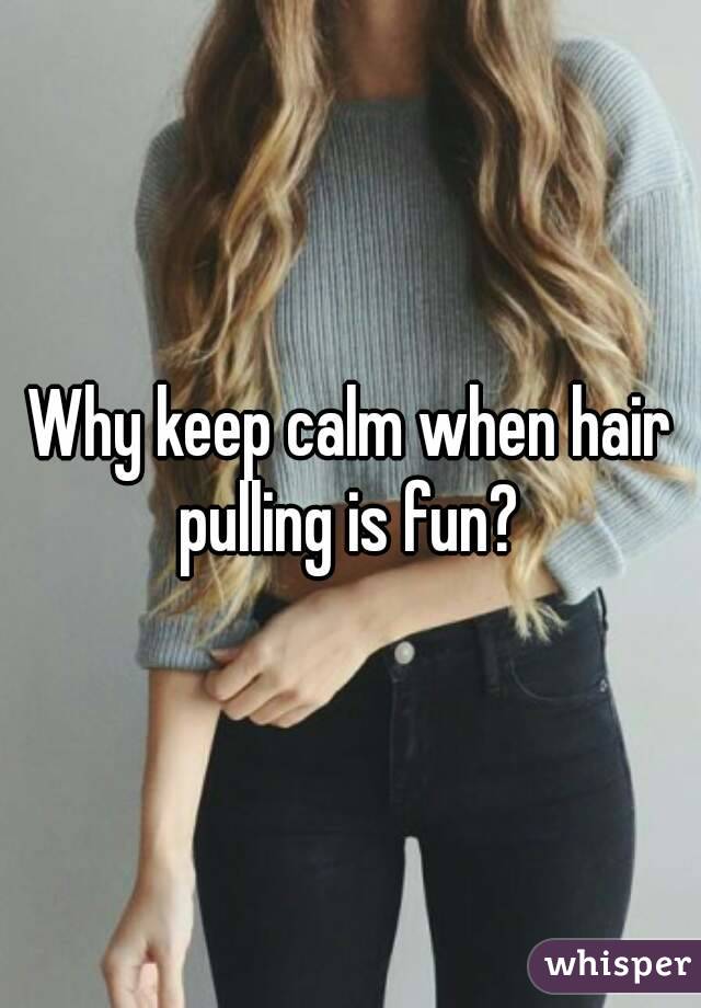 Why keep calm when hair pulling is fun? 