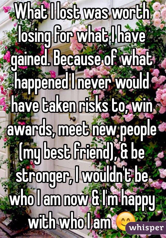 What I lost was worth losing for what I have gained. Because of what happened I never would have taken risks to, win awards, meet new people (my best friend), & be stronger, I wouldn't be who I am now & I'm happy with who I am 😊