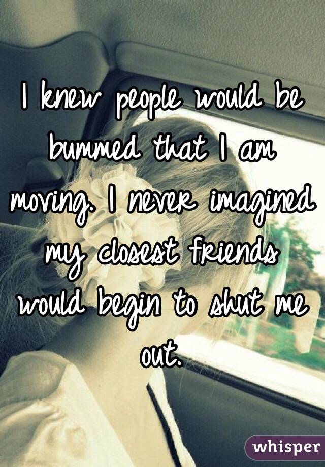 I knew people would be bummed that I am moving. I never imagined my closest friends would begin to shut me out. 