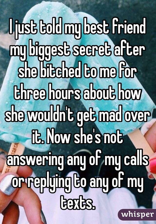 I just told my best friend my biggest secret after she bitched to me for three hours about how she wouldn't get mad over it. Now she's not answering any of my calls or replying to any of my texts.