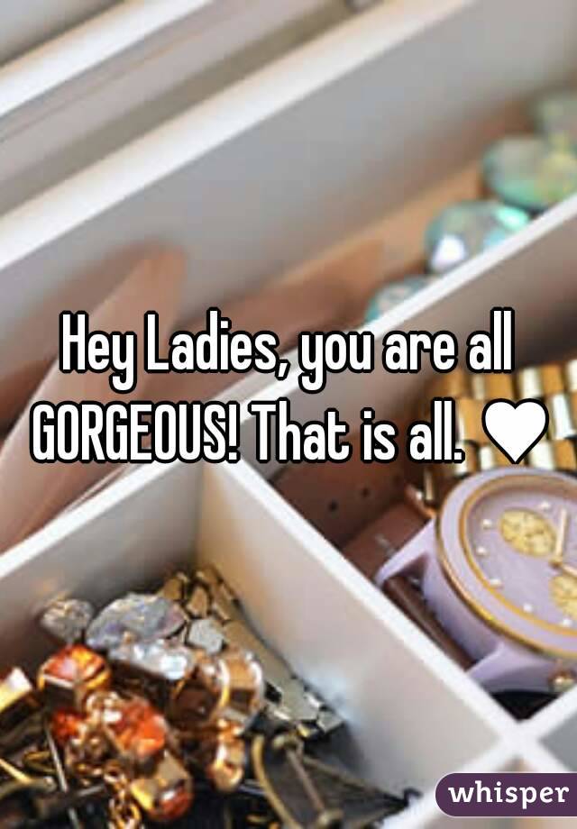 Hey Ladies, you are all GORGEOUS! That is all. ♥