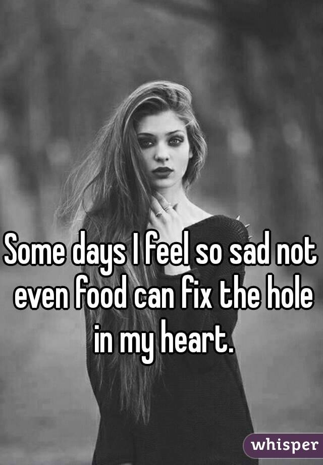 Some days I feel so sad not even food can fix the hole in my heart.