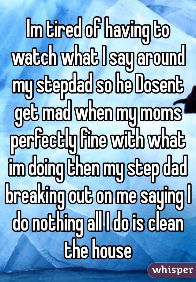 Im tired of having to watch what I say around  my stepdad so he Dosent get mad when my moms perfectly fine with what im doing then my step dad breaking out on me saying I do nothing all I do is clean the house 