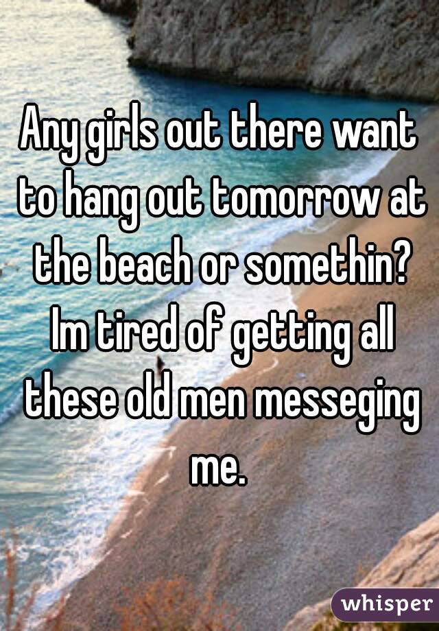 Any girls out there want to hang out tomorrow at the beach or somethin? Im tired of getting all these old men messeging me. 