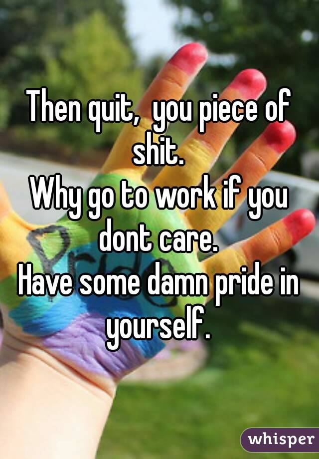 Then quit,  you piece of shit. 
Why go to work if you dont care. 
Have some damn pride in yourself. 