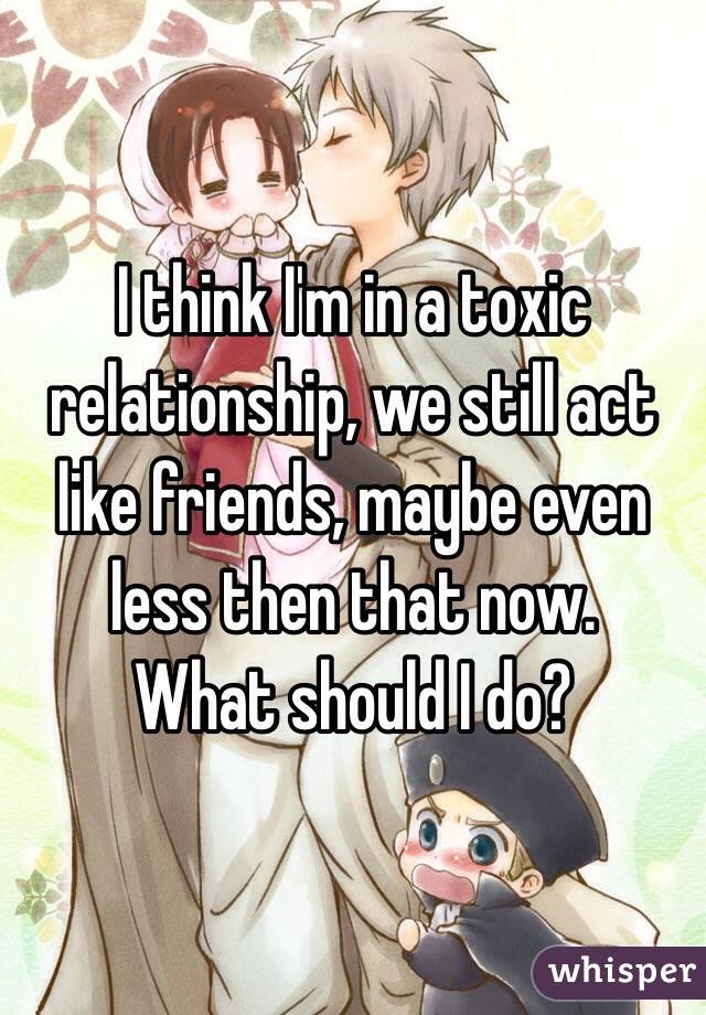 I think I'm in a toxic relationship, we still act like friends, maybe even less then that now.
What should I do?