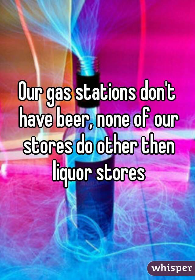 Our gas stations don't have beer, none of our stores do other then liquor stores