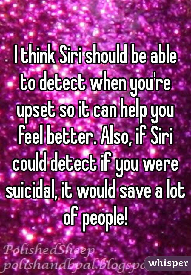 I think Siri should be able to detect when you're upset so it can help you feel better. Also, if Siri could detect if you were suicidal, it would save a lot of people!