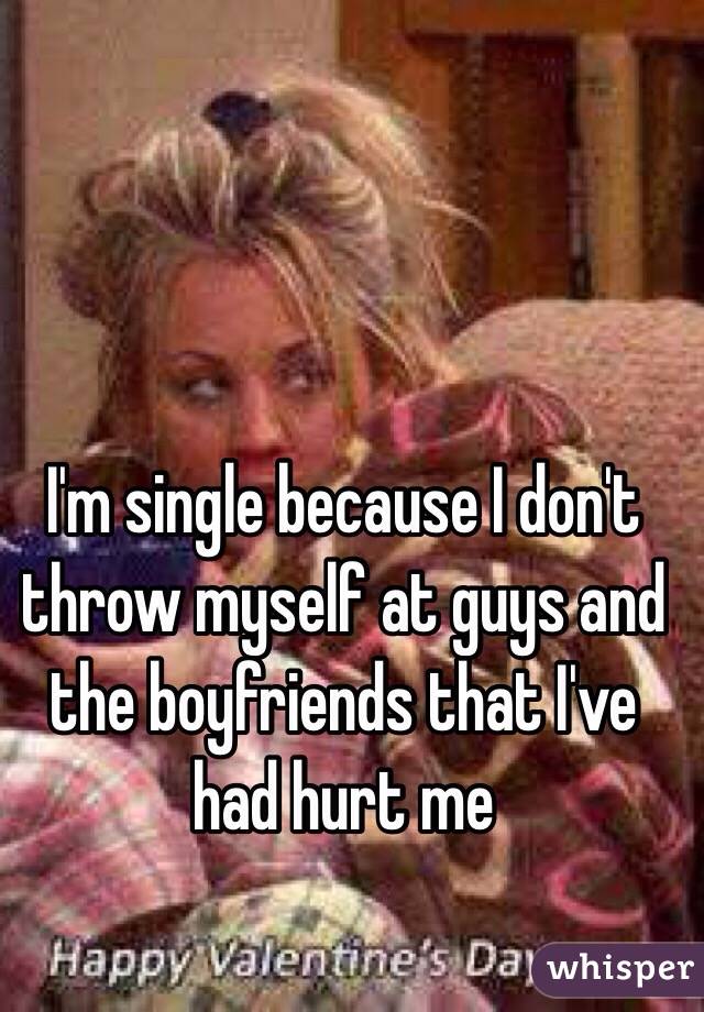 I'm single because I don't throw myself at guys and the boyfriends that I've had hurt me