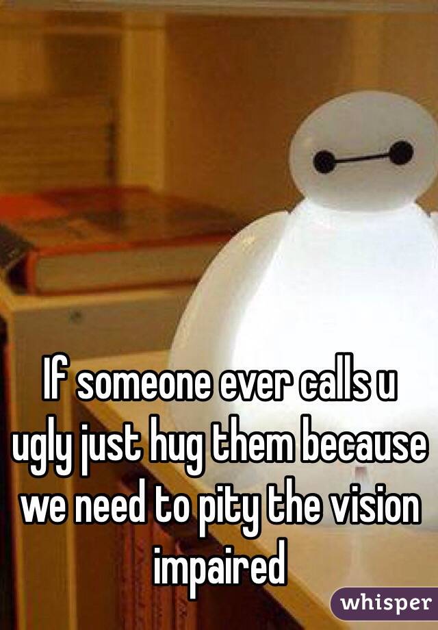 If someone ever calls u ugly just hug them because  we need to pity the vision impaired