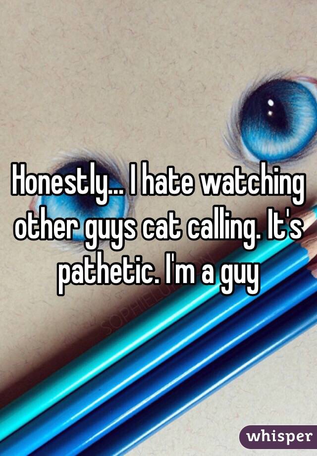 Honestly... I hate watching other guys cat calling. It's pathetic. I'm a guy