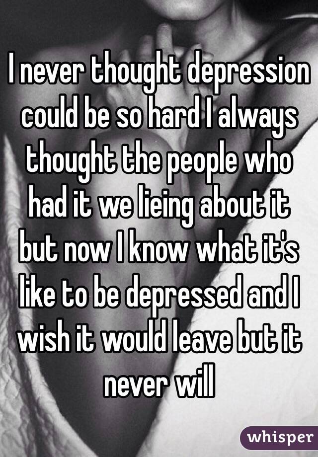 I never thought depression could be so hard I always thought the people who had it we lieing about it but now I know what it's like to be depressed and I wish it would leave but it never will