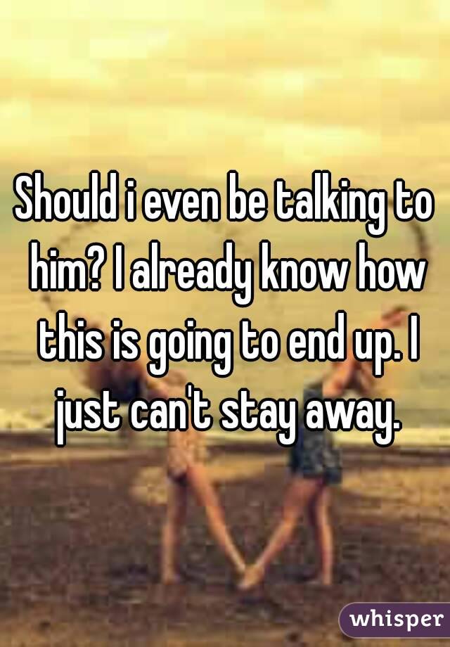 Should i even be talking to him? I already know how this is going to end up. I just can't stay away.