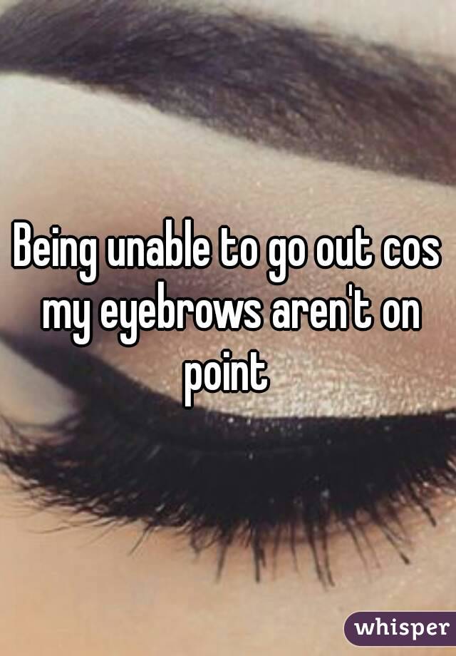 Being unable to go out cos my eyebrows aren't on point 