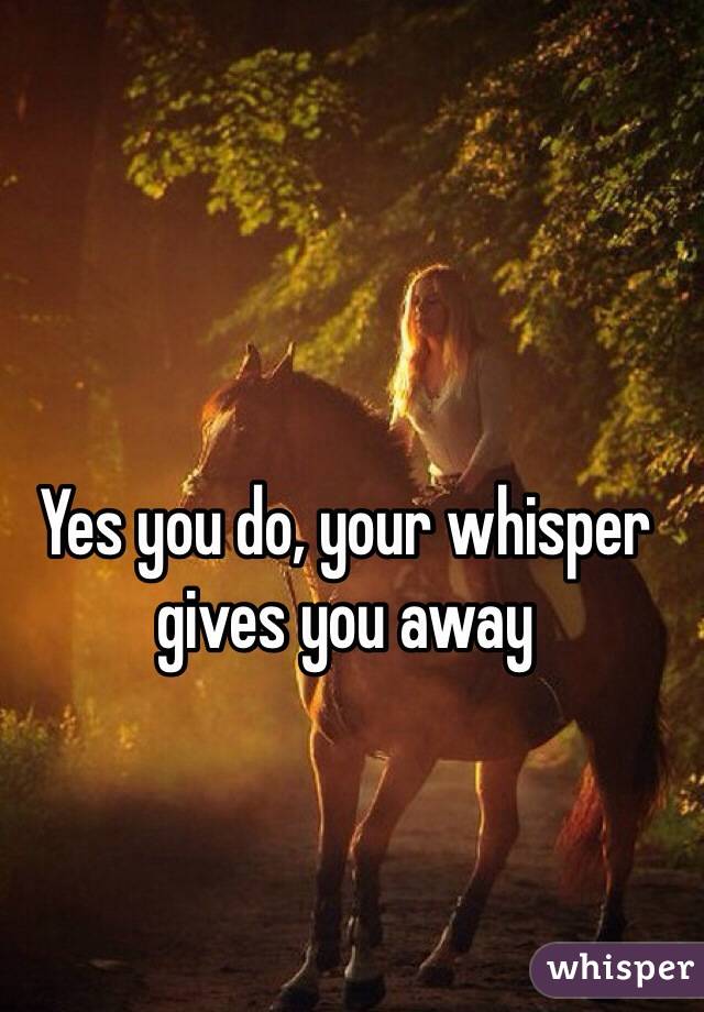 Yes you do, your whisper gives you away 