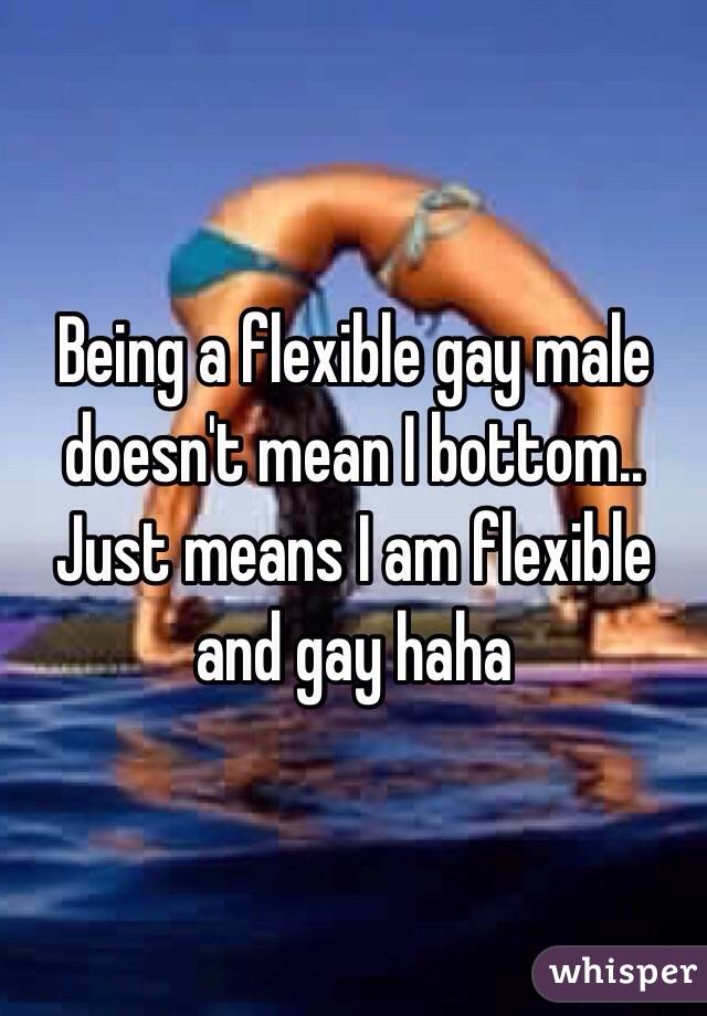 Being a flexible gay male doesn't mean I bottom.. Just means I am flexible and gay haha