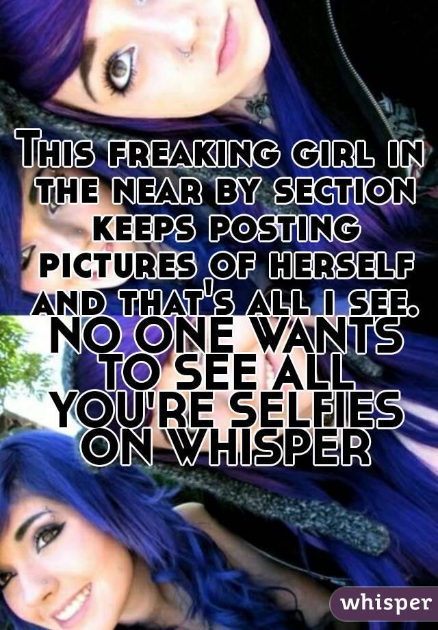 This freaking girl in the near by section keeps posting pictures of herself and that's all i see. NO ONE WANTS TO SEE ALL YOU'RE SELFIES ON WHISPER