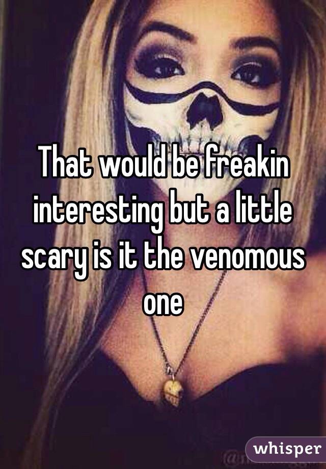 That would be freakin interesting but a little scary is it the venomous one