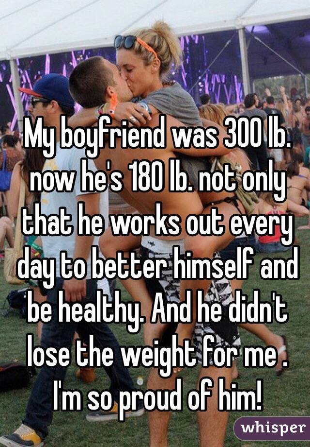 My boyfriend was 300 lb. now he's 180 lb. not only that he works out every day to better himself and be healthy. And he didn't lose the weight for me . I'm so proud of him!