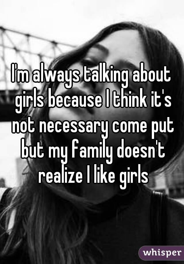 I'm always talking about girls because I think it's not necessary come put but my family doesn't realize I like girls