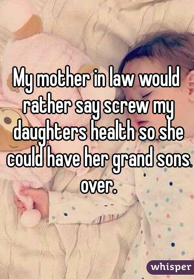 My mother in law would rather say screw my daughters health so she could have her grand sons over.