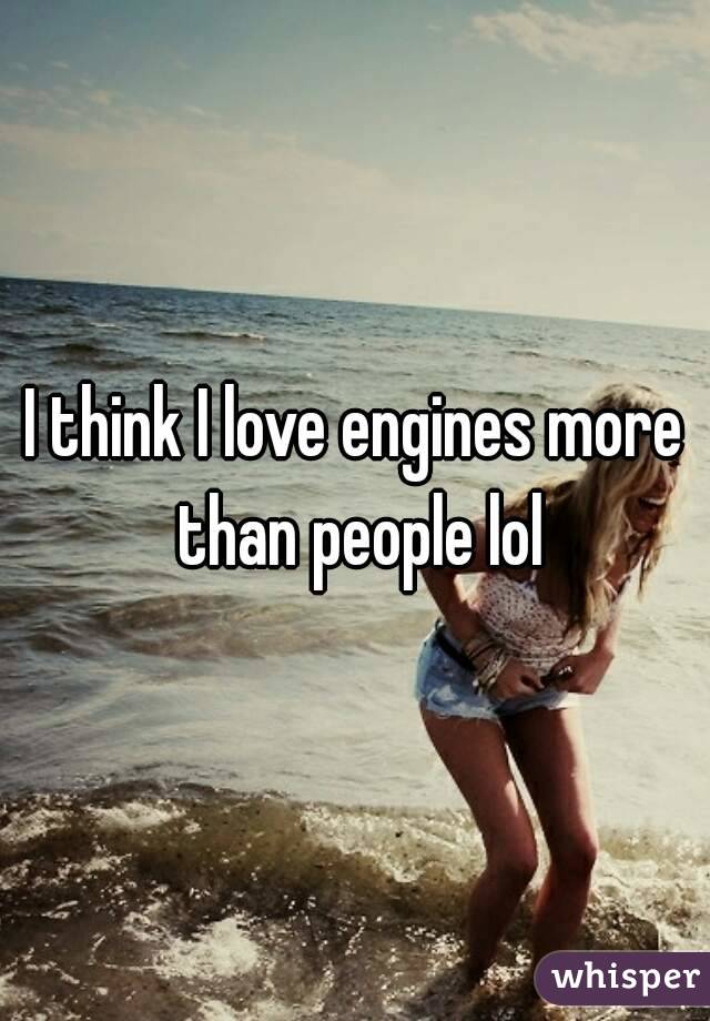 I think I love engines more than people lol