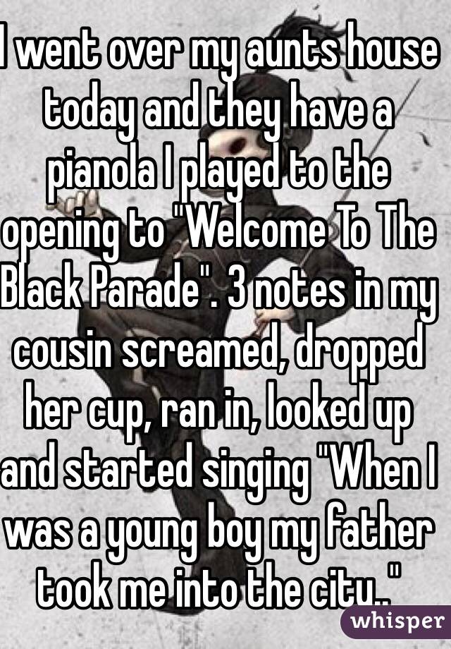 I went over my aunts house today and they have a pianola I played to the opening to "Welcome To The Black Parade". 3 notes in my cousin screamed, dropped her cup, ran in, looked up and started singing "When I was a young boy my father took me into the city.."