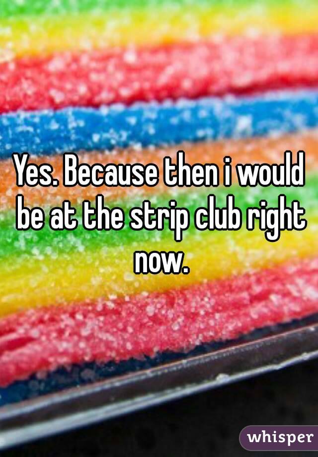 Yes. Because then i would be at the strip club right now.