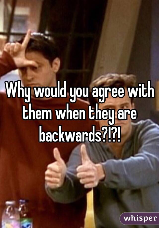 Why would you agree with them when they are backwards?!?!
