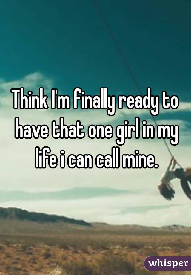 Think I'm finally ready to have that one girl in my life i can call mine.