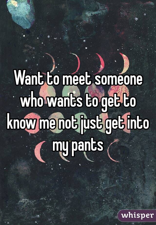 Want to meet someone who wants to get to know me not just get into my pants 