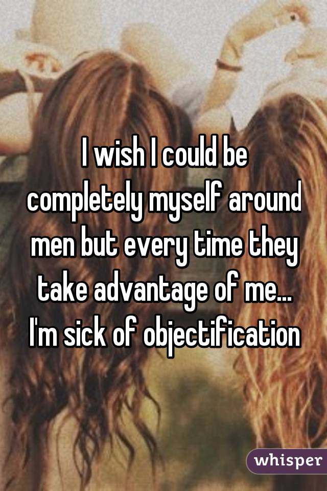 I wish I could be completely myself around men but every time they take advantage of me... I'm sick of objectification