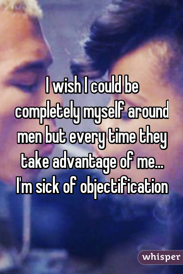 I wish I could be completely myself around men but every time they take advantage of me... I'm sick of objectification