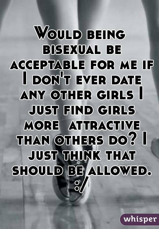 Would being bisexual be acceptable for me if I don't ever date any other girls I just find girls more  attractive than others do? I just think that should be allowed. :/