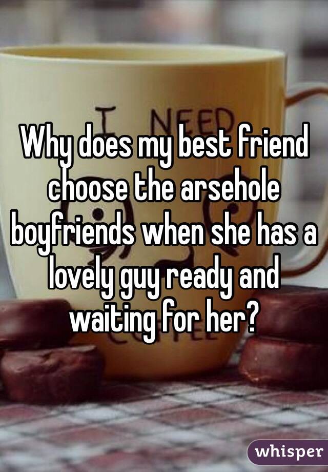 Why does my best friend choose the arsehole boyfriends when she has a lovely guy ready and waiting for her?