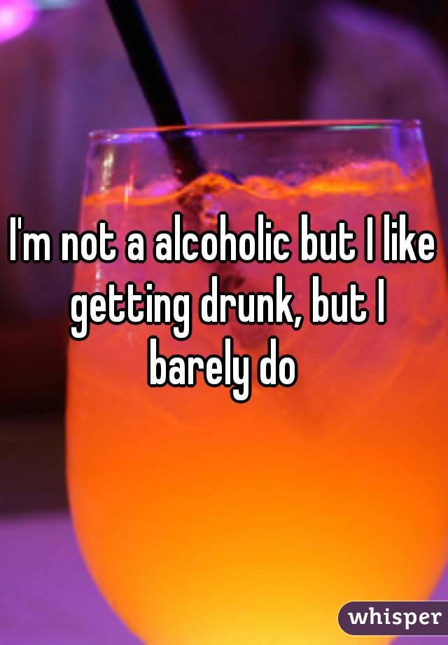 I'm not a alcoholic but I like getting drunk, but I barely do 