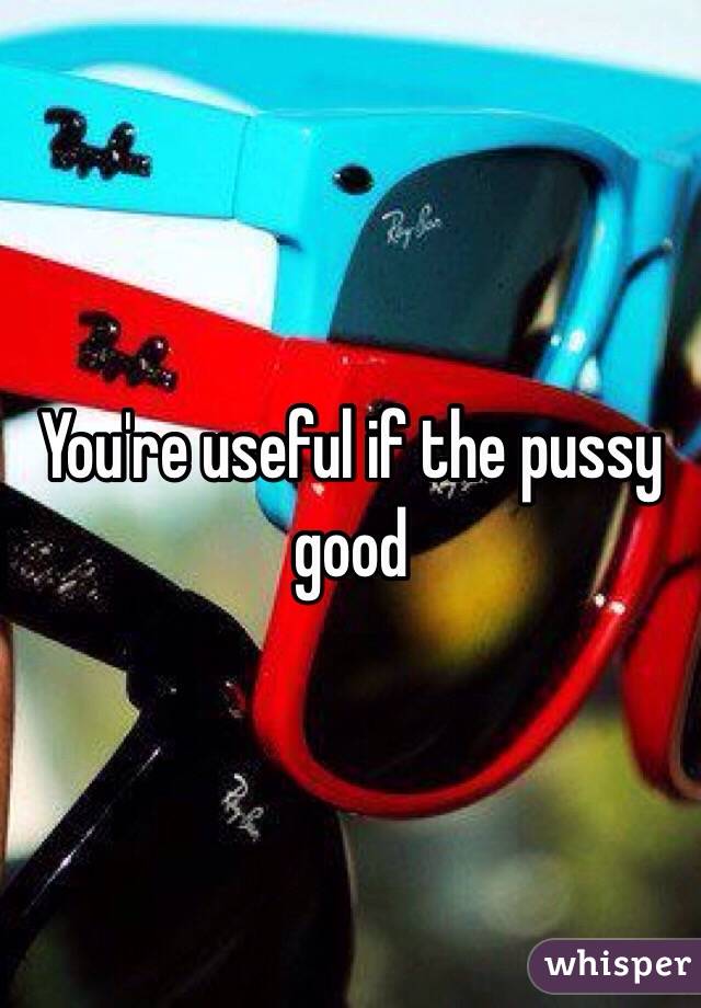 You're useful if the pussy good