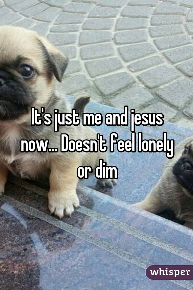 It's just me and jesus now... Doesn't feel lonely or dim