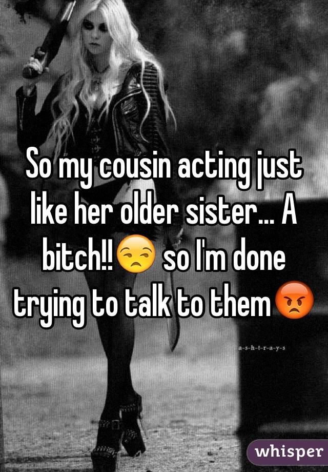 So my cousin acting just like her older sister... A bitch!!😒 so I'm done trying to talk to them😡