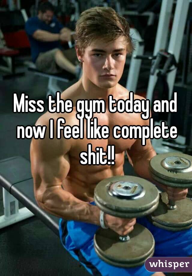 Miss the gym today and now I feel like complete shit!!