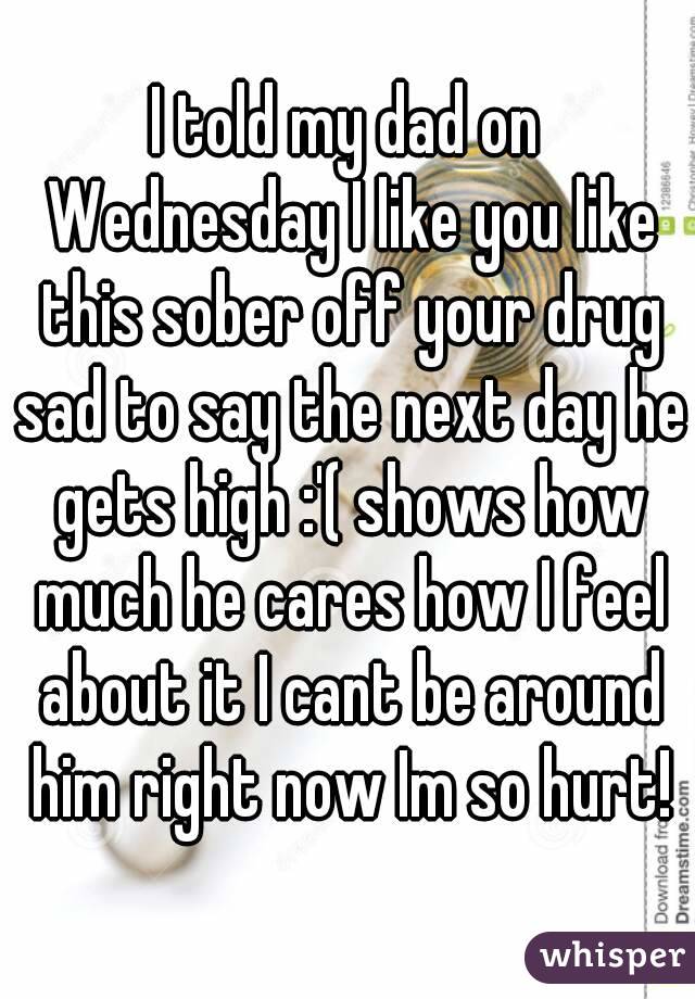 I told my dad on Wednesday I like you like this sober off your drug sad to say the next day he gets high :'( shows how much he cares how I feel about it I cant be around him right now Im so hurt!