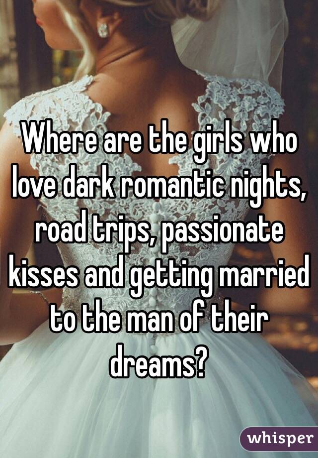 Where are the girls who love dark romantic nights, road trips, passionate kisses and getting married to the man of their dreams?