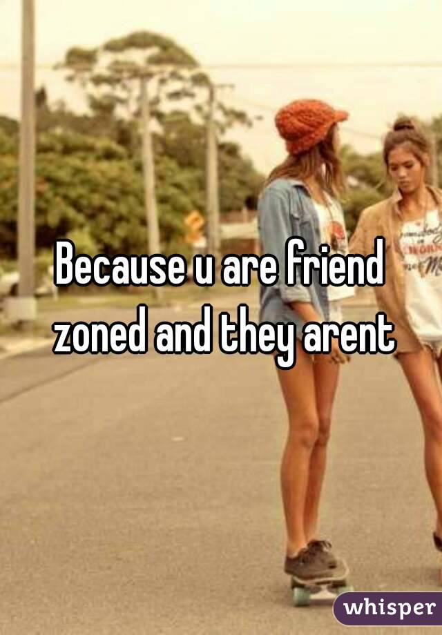 Because u are friend zoned and they arent