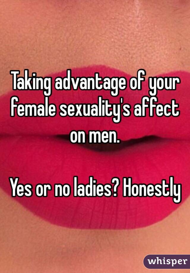 Taking advantage of your female sexuality's affect on men.

Yes or no ladies? Honestly