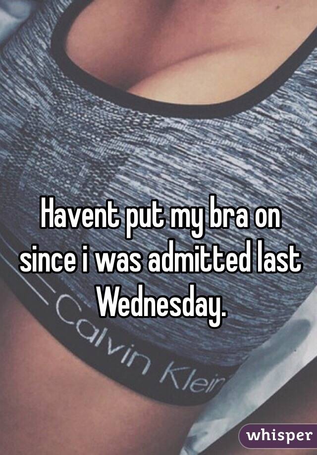 Havent put my bra on since i was admitted last Wednesday. 