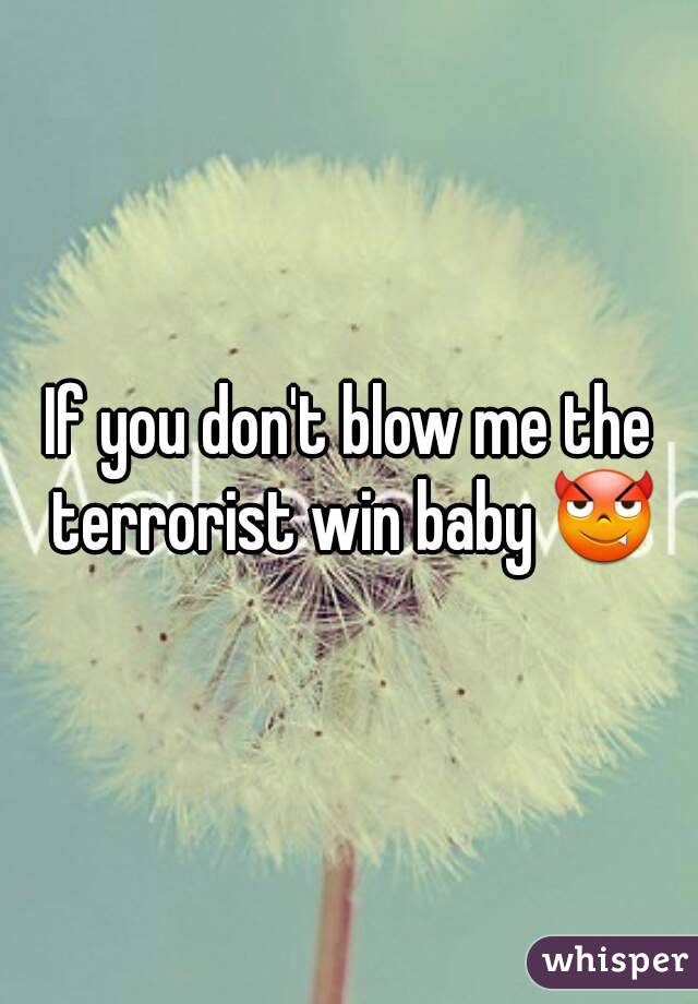 If you don't blow me the terrorist win baby 😈