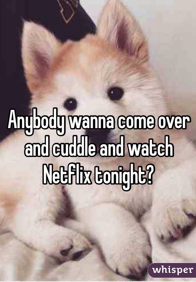 Anybody wanna come over and cuddle and watch Netflix tonight?