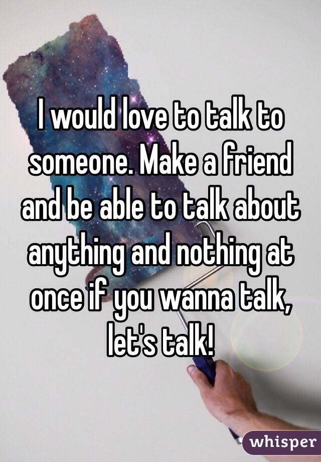 I would love to talk to someone. Make a friend and be able to talk about anything and nothing at once if you wanna talk, let's talk!