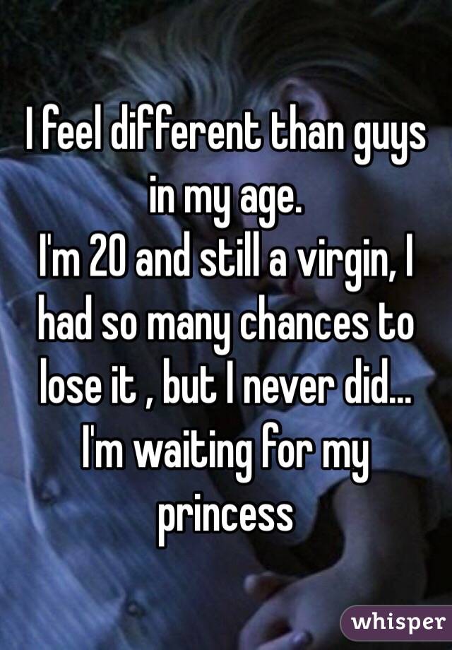 I feel different than guys in my age.
I'm 20 and still a virgin, I had so many chances to lose it , but I never did...
I'm waiting for my princess 