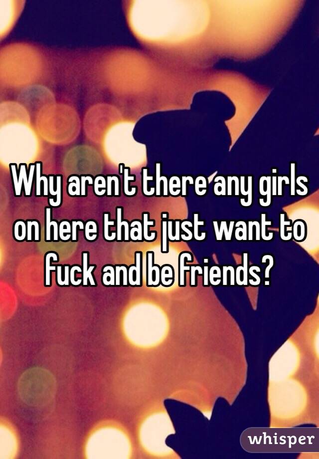 Why aren't there any girls on here that just want to fuck and be friends? 